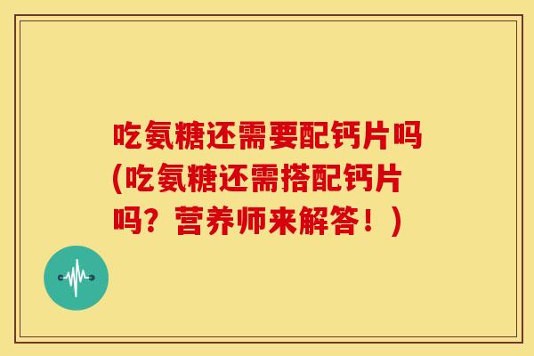 吃氨糖还需要配钙片吗(吃氨糖还需搭配钙片吗？营养师来解答！)