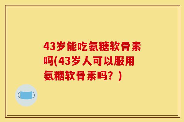 43岁能吃氨糖软骨素吗(43岁人可以服用氨糖软骨素吗？)