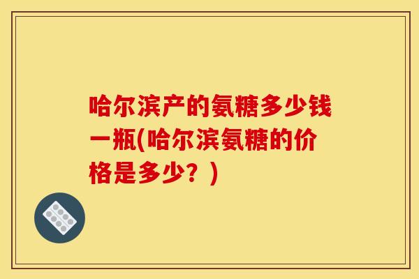 哈尔滨产的氨糖多少钱一瓶(哈尔滨氨糖的价格是多少?) 哈尔滨产的氨糖多少钱一瓶(哈尔滨氨糖的价格是多少?)