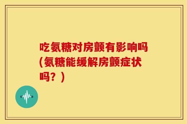 吃氨糖对房颤有影响吗(氨糖能缓解房颤症状吗？)