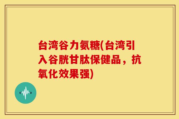 台湾谷力氨糖(台湾引入谷胱甘肽保健品，抗氧化效果强)