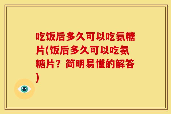 吃饭后多久可以吃氨糖片(饭后多久可以吃氨糖片？简明易懂的解答)