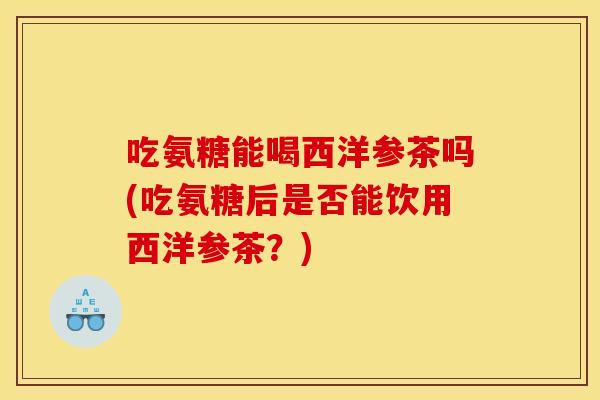 吃氨糖能喝西洋参茶吗(吃氨糖后是否能饮用西洋参茶？)