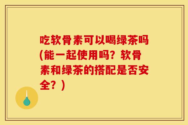 吃软骨素可以喝绿茶吗(能一起使用吗？软骨素和绿茶的搭配是否安全？)