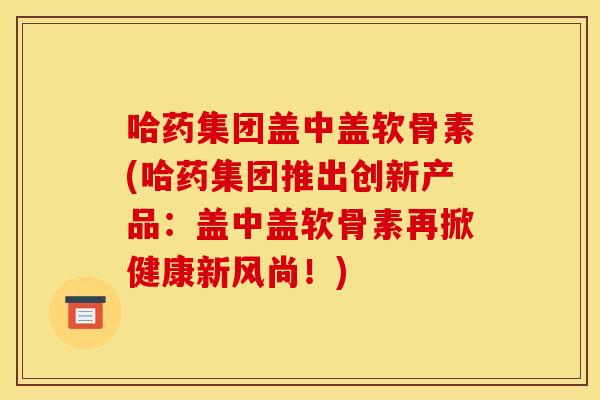 哈药集团盖中盖软骨素(哈药集团推出创新产品：盖中盖软骨素再掀健康新风尚！)