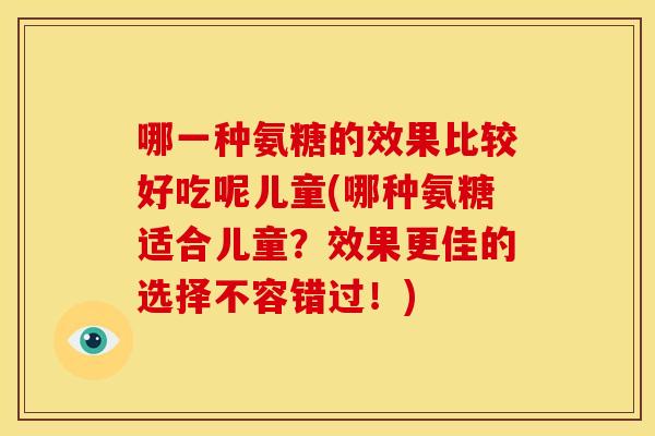 哪一种氨糖的效果比较好吃呢儿童(哪种氨糖适合儿童？效果更佳的选择不容错过！)