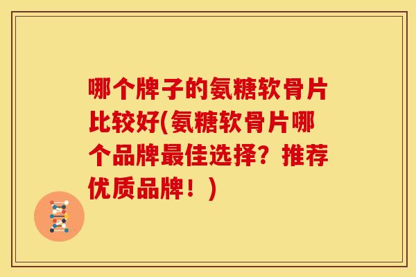 哪个牌子的氨糖软骨片比较好(氨糖软骨片哪个品牌最佳选择？推荐优质品牌！)