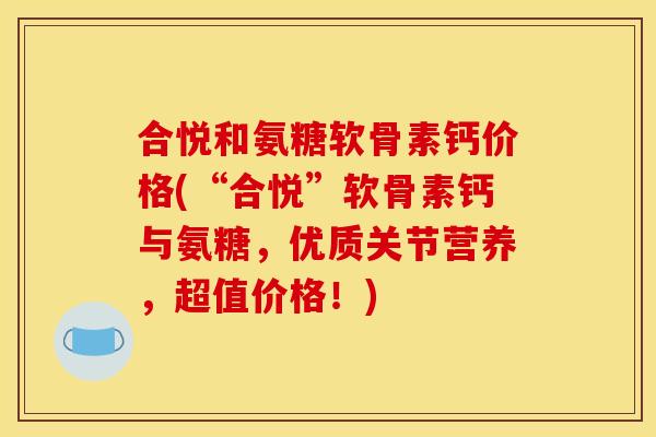 合悦和氨糖软骨素钙价格(“合悦”软骨素钙与氨糖，优质关节营养，超值价格！)