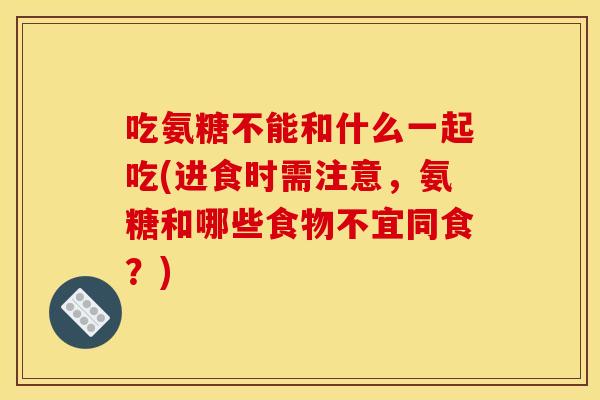 吃氨糖不能和什么一起吃(进食时需注意，氨糖和哪些食物不宜同食？)