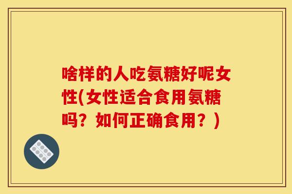 啥样的人吃氨糖好呢女性(女性适合食用氨糖吗？如何正确食用？)