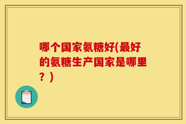 哪个国家氨糖好(最好的氨糖生产国家是哪里？)