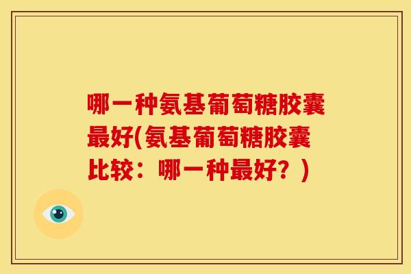 哪一种氨基葡萄糖胶囊最好(氨基葡萄糖胶囊比较：哪一种最好？)