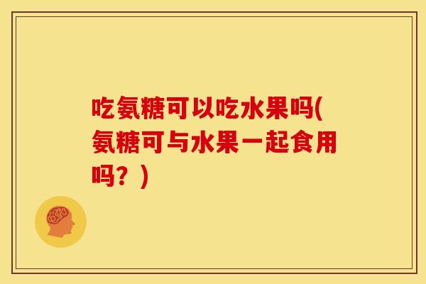吃氨糖可以吃水果吗(氨糖可与水果一起食用吗？)