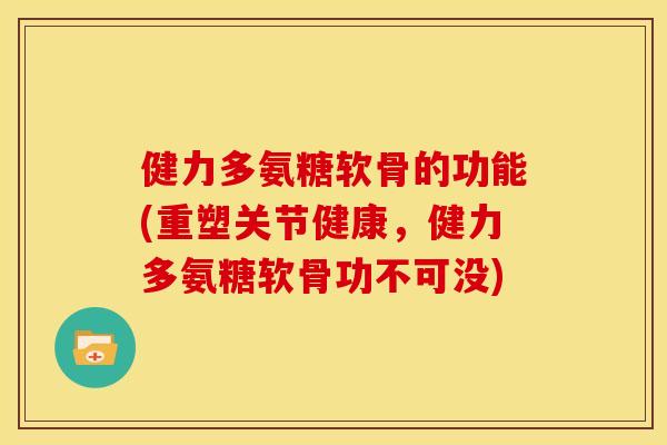 健力多氨糖软骨的功能(重塑关节健康，健力多氨糖软骨功不可没)