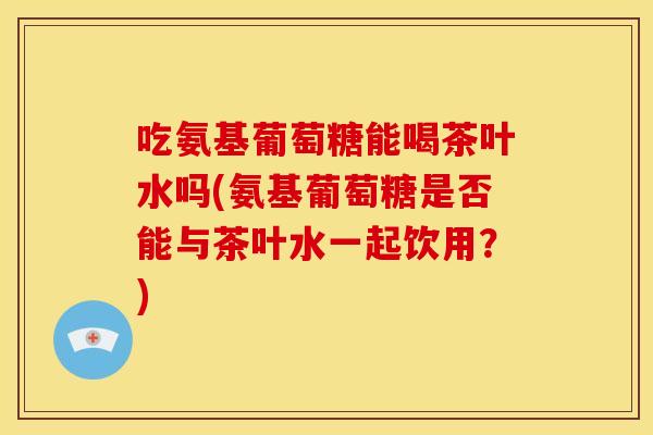 吃氨基葡萄糖能喝茶叶水吗(氨基葡萄糖是否能与茶叶水一起饮用？)