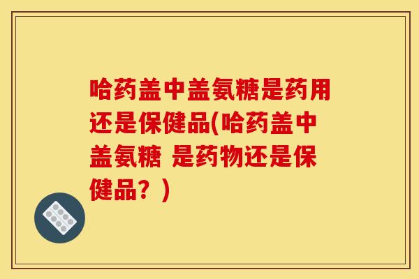 哈药盖中盖氨糖是药用还是保健品(哈药盖中盖氨糖 是还是保健品？)