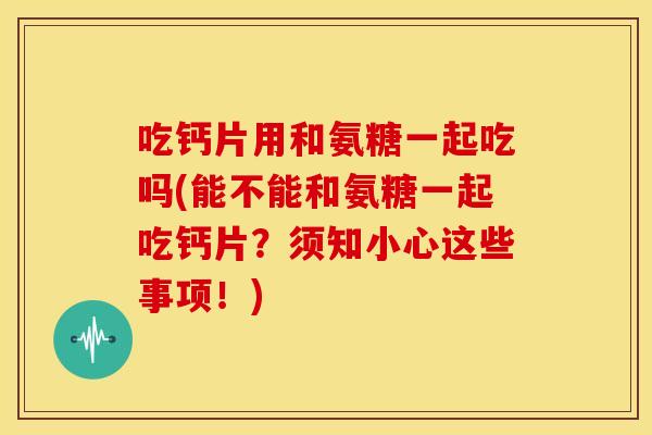 吃钙片用和氨糖一起吃吗(能不能和氨糖一起吃钙片？须知小心这些事项！)