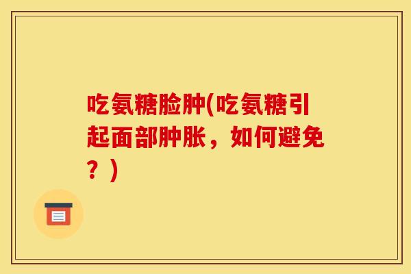 吃氨糖脸肿(吃氨糖引起面部肿胀，如何避免？)