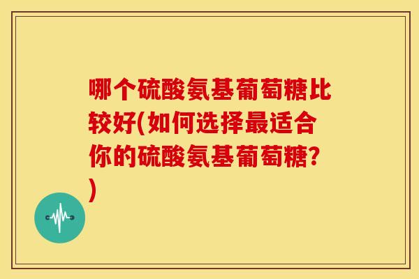 哪个硫酸氨基葡萄糖比较好(如何选择最适合你的硫酸氨基葡萄糖？)