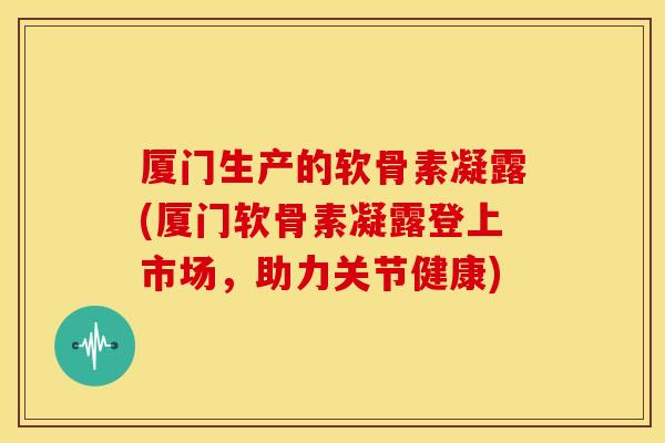厦门生产的软骨素凝露(厦门软骨素凝露登上市场，助力关节健康)