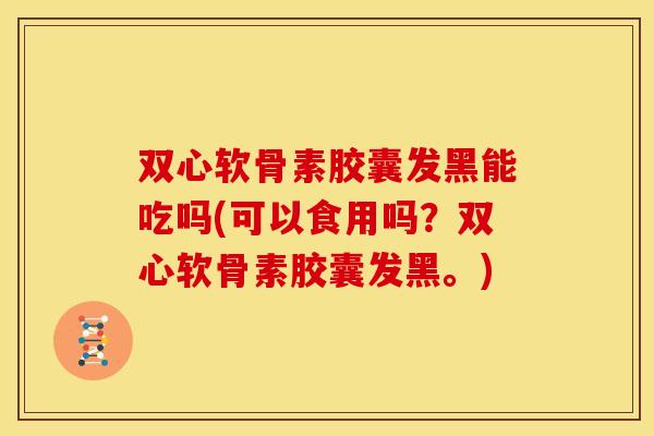 双心软骨素胶囊发黑能吃吗(可以食用吗？双心软骨素胶囊发黑。)