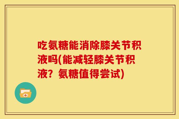 吃氨糖能消除膝关节积液吗(能减轻膝关节积液？氨糖值得尝试)
