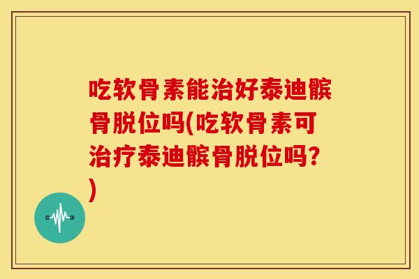 吃软骨素能治好泰迪髌骨脱位吗(吃软骨素可治疗泰迪髌骨脱位吗？)