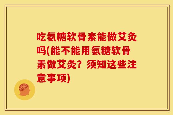 吃氨糖软骨素能做艾灸吗(能不能用氨糖软骨素做艾灸？须知这些注意事项)