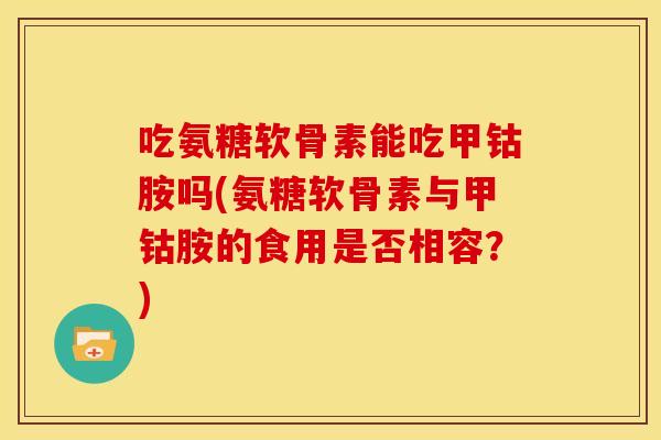 吃氨糖软骨素能吃甲钴胺吗(氨糖软骨素与甲钴胺的食用是否相容？)