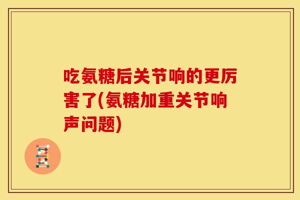 吃氨糖后关节响的更厉害了(氨糖加重关节响声问题)