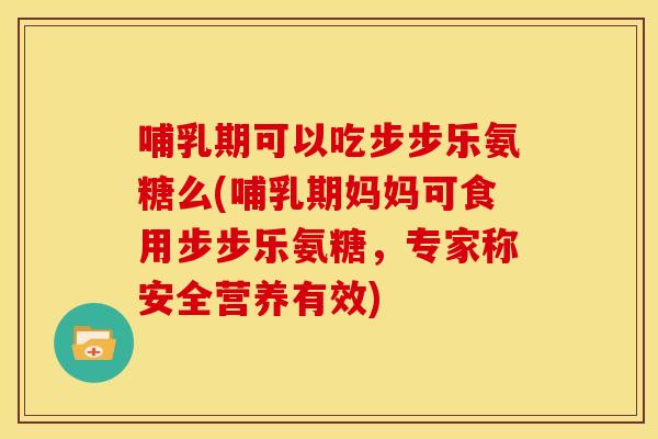 哺乳期可以吃步步乐氨糖么(哺乳期妈妈可食用步步乐氨糖，专家称安全营养有效)