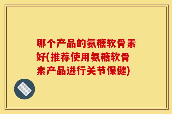 哪个产品的氨糖软骨素好(推荐使用氨糖软骨素产品进行关节保健)