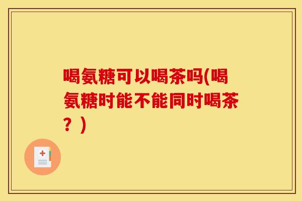 喝氨糖可以喝茶吗(喝氨糖时能不能同时喝茶？)