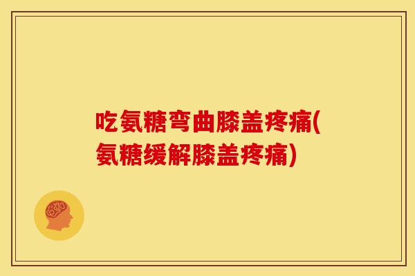 吃氨糖弯曲膝盖疼痛(氨糖缓解膝盖疼痛)