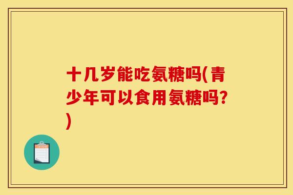 十几岁能吃氨糖吗(青少年可以食用氨糖吗？)