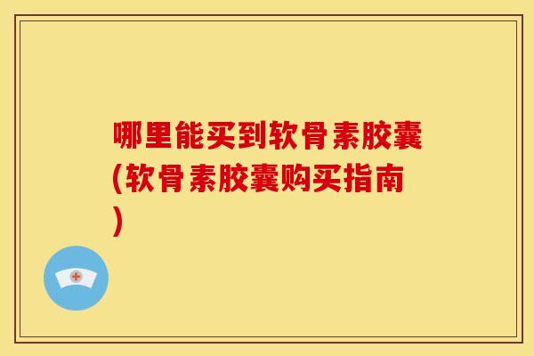 哪里能买到软骨素胶囊(软骨素胶囊购买指南)