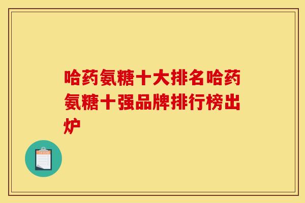 哈药氨糖十大排名哈药氨糖十强品牌排行榜出炉