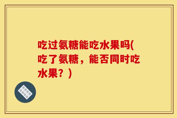 吃过氨糖能吃水果吗(吃了氨糖,能否同时吃水果?) 吃过氨糖能吃水果吗(吃了氨糖,能否同时吃水果?)