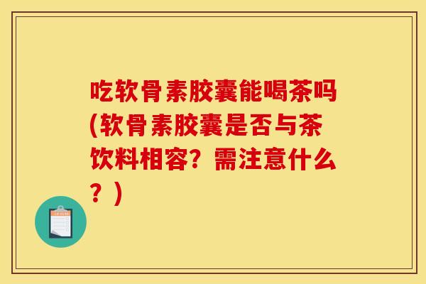 吃软骨素胶囊能喝茶吗(软骨素胶囊是否与茶饮料相容？需注意什么？)