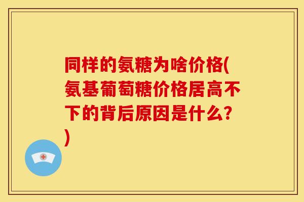 同样的氨糖为啥价格(氨基葡萄糖价格居高不下的背后原因是什么？)