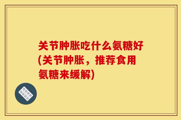 关节肿胀吃什么氨糖好(关节肿胀，推荐食用氨糖来缓解)