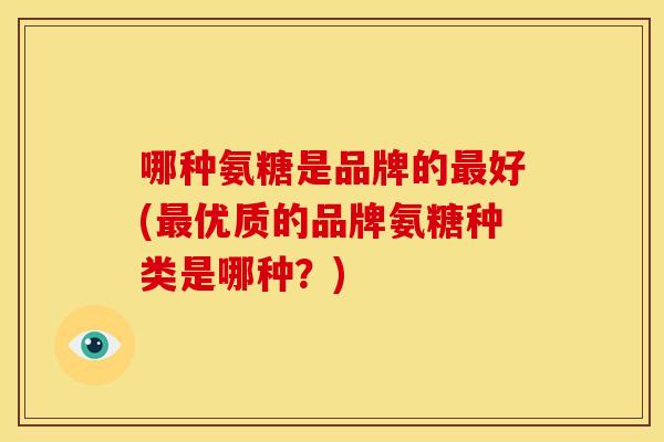 哪种氨糖是品牌的好(优质的品牌氨糖种类是哪种?) 哪种氨糖是品牌的好(优质的品牌氨糖种类是哪种?)