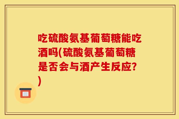 吃硫酸氨基葡萄糖能吃酒吗(硫酸氨基葡萄糖是否会与酒产生反应？)