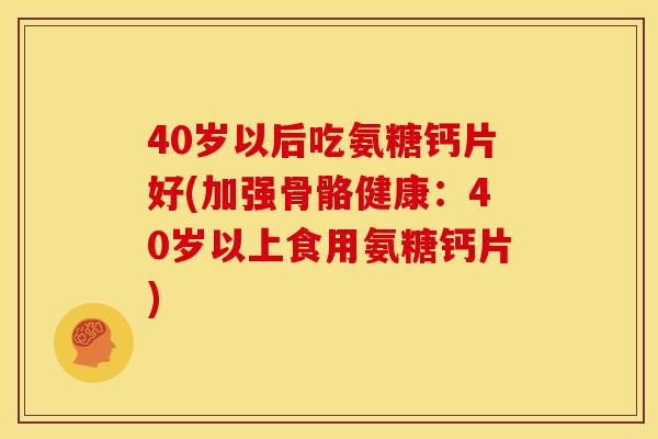 40岁以后吃氨糖钙片好(加强骨骼健康：40岁以上食用氨糖钙片)