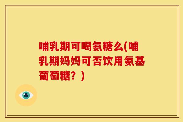 哺乳期可喝氨糖么(哺乳期妈妈可否饮用氨基葡萄糖？)