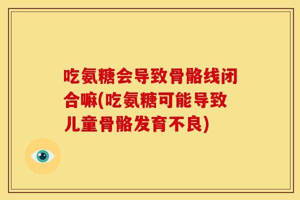 吃氨糖会导致骨骼线闭合嘛(吃氨糖可能导致儿童骨骼发育不良)