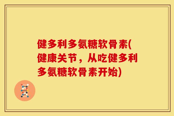 健多利多氨糖软骨素(健康关节，从吃健多利多氨糖软骨素开始)