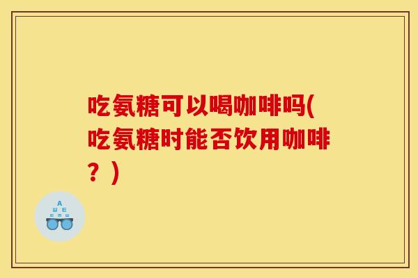 吃氨糖可以喝咖啡吗(吃氨糖时能否饮用咖啡？)