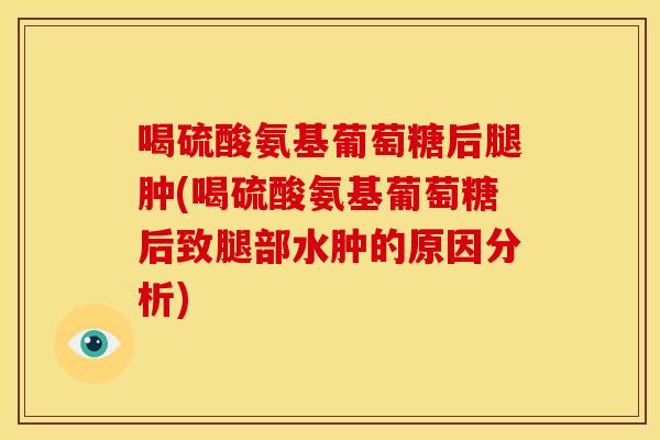 喝硫酸氨基葡萄糖后腿肿(喝硫酸氨基葡萄糖后致腿部水肿的原因分析)