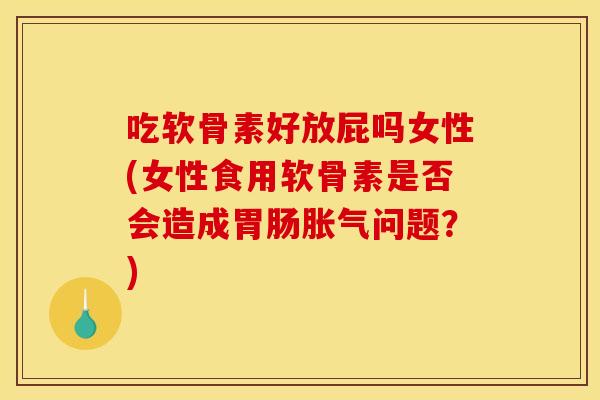 吃软骨素好放屁吗女性(女性食用软骨素是否会造成胀气问题？)